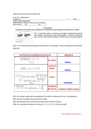 ANOS: 6A e 6B do Ensino Fundamental

E. M. E. F. “Matteo Bei”.
ALUNO (A):____________________________________________________. n.º_____. ANO_____.
DISCIPLINA: Matemática.
PROFESSOR: Odilthom Elias da Silva Arrebola.
São Vicente,____de______________de_______.

                                AVALIAÇÃO
   NÚMEROS-HISTÓRIA DOS NÚMEROS E NUMERAIS UMA VIAGEM ATRAVÉS DO TEMPO.

                              Q01. A inscrição indica o número de inimigos massacrados durante
                              uma batalha vencida pelo faraó Hierakonpolis. Decifre-o lembrando
                              que o número está escrito hieróglifos. (Sistema de numeração Egípcia)




Q02. A maior das pirâmides Egípcias construídas foi a de Quéops. Traduza as seguintes informações
sobre ela:




Q03. Cite a base usada pelos mesopotâmios? Ela ainda é usada hoje? Se sim, exemplifique-a.
Q04. Escreva sua idade e de seus pais em chinês.
Q05. Dê exemplos onde ainda hoje encontramos os números romanos.
Q06. Como são denominados os números {1, 2, 3, 4, 5, 6, 7, 8, 9,0} e por quê?




                                                                     Prof.:Odfilthom ES Arrebola.
 