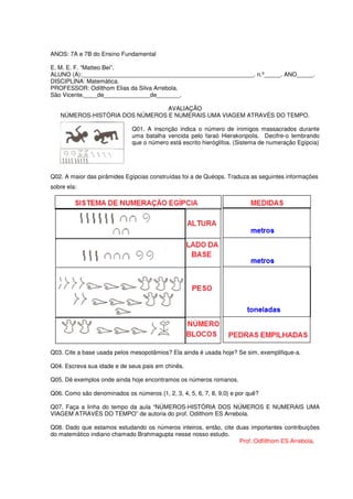 ANOS: 7A e 7B do Ensino Fundamental

E. M. E. F. “Matteo Bei”.
ALUNO (A):____________________________________________________. n.º_____. ANO_____.
DISCIPLINA: Matemática.
PROFESSOR: Odilthom Elias da Silva Arrebola.
São Vicente,____de______________de_______.

                                AVALIAÇÃO
   NÚMEROS-HISTÓRIA DOS NÚMEROS E NUMERAIS UMA VIAGEM ATRAVÉS DO TEMPO.

                              Q01. A inscrição indica o número de inimigos massacrados durante
                              uma batalha vencida pelo faraó Hierakonpolis. Decifre-o lembrando
                              que o número está escrito hieróglifos. (Sistema de numeração Egípcia)




Q02. A maior das pirâmides Egípcias construídas foi a de Quéops. Traduza as seguintes informações
sobre ela:




Q03. Cite a base usada pelos mesopotâmios? Ela ainda é usada hoje? Se sim, exemplifique-a.

Q04. Escreva sua idade e de seus pais em chinês.

Q05. Dê exemplos onde ainda hoje encontramos os números romanos.

Q06. Como são denominados os números {1, 2, 3, 4, 5, 6, 7, 8, 9,0} e por quê?

Q07. Faça a linha do tempo da aula “NÚMEROS-HISTÓRIA DOS NÚMEROS E NUMERAIS UMA
VIAGEM ATRAVÉS DO TEMPO” de autoria do prof. Odilthom ES Arrebola.

Q08. Dado que estamos estudando os números inteiros, então, cite duas importantes contribuições
do matemático indiano chamado Brahmagupta nesse nosso estudo.
                                                                  Prof.:Odfilthom ES Arrebola.
 