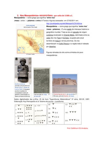 2. Nos Mesopotâmios- MESOPOTÂMIA - por volta de 3.500 a.C.
Mesopotâmia — nome grego que significa "entre rios"
(meso = entre + pótamos = entre) A Textos e figuras acessados em 27/02/2011 em:
                                        http://pt.wikipedia.org/wiki/Mesopot%C3%A2mia
                                        Mesopotâmia — nome grego que significa "entre rios"
                                        (meso - pótamos) . É uma região de interesse histórico e
                                        geográfico mundial. Trata-se de um planalto de origem
                                        vulcânica localizado no Oriente Médio, delimitado entre os
                                        vales dos rios Tigre e Eufrates, ocupado pelo atual
                                        território do Iraque e terras próximas. Os rios
                                        desembocam no Golfo Pérsico e a região toda é rodeada
                                        por desertos.


                                        Figuras retiradas do sítio acima símbolos do povo
                                        mesopotâmios




Dados digitalizados das p.24-p. 25 do livro “Experiências Matemáticas” 5ª série, SEE-SP, 1997.
Elaboração: Ruy Pietropaolo et al. Sistema de escrita – cuneiforme.




                                                                     Prof.:Odfilthom ES Arrebola.
 