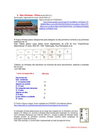 3. Nos chineses - China século XVIII a.C..
Numeração: registrada em ossos- século XVIII a.C..
                                Figura retirada em 27/03/2011
                                     http://www.google.com/images?hl=pt-BR&rlz=1G1GGLQ_PT-
                                  BRBR413&q=numera%C3%A7%C3%A3o+chinesa&um=1&ie=UTF-
                                 8&source=univ&sa=X&ei=U6iPTbDIH5Tftwf_vrCICQ&ved=0CDgQs
                                AQ&biw=1340&bih=556




A língua chinesa possui ideogramas para designar os dez primeiros números e as primeiras
potências de 10.
Vide Tabela abaixo cujos dados foram digitalizados da p.26 do livro “Experiências
Matemáticas” 5ª série, SEE-SP, 1997. Elaboração: Ruy Pietropaolo et al.




Todavia, os chineses não escrevem os números tal como escrevemos, vejamos o exemplo
de um ano
 com 365 dias:




O Trecho e figura a seguir, foram copiados em 27/03/2011 do endereço abaixo:
http://www.educ.fc.ul.pt/docentes/opombo/seminario/algarismos/china.htm


A civilização chinesa desenvolveu-se ao longo das margens do rio Amarelo e do Azul,
desde o 3º milênio a.C. durante a dinastia Hsia iniciada pelo imperador Yu. Continuou
com a dinastia Shang que, por volta de 1500 a.C., ocupou a região de Shangai. Desta
dinastia provêm os primeiros numerais chineses inscritos sobre carapaças de
tartarugas e ossos de animais.
Vide mais exemplo: o número 656 é representado ao lado da seguinte forma:



                                                                     Prof.:Odfilthom ES Arrebola.
 