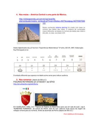 4. Nos maias – América Central e uma parte do México.

        http://clickeaprenda.uol.com.br/cgi-local/lib-
        site/conteudo/mostra_conteudo.pl?nivel=f2&disc=NOT&codpag=NOT0907060
                                    101

                                         Nosso conhecido sistema decimal foi criado com base no
                                         número dos dedos das mãos. O sistema de numeração
                                         maia é diferente, se baseia no número de dedos das mãos e
                                         dos pés, ou seja, sua base é 20.




Dados digitalizados da p.27 do livro “Experiências Matemáticas” 5ª série, SEE-SP, 1997. Elaboração:
Ruy Pietropaolo et al.




O símbolo diferente que aparece na tabela acima serve para indicar ausência.

   5. Nos romanos- (depois de 500 a.C.)
FIGURAS RETIRADAS em 27/03/2011 do SÍTIO
http://pt.wikipedia.org/wiki/Roma




Em GUNDLACH (1992), livro “Tópicos de História da Matemática para uso em sala de aula”, cap.3,
“NUMERAIS ROMANOS”, de autoria de HECK, este diz que: sabe-se muito pouco da origem da
notação romana para os números. Antes da ascensão de Roma (depois de 500 a.C.)

                                                                       Prof.:Odfilthom ES Arrebola.
 