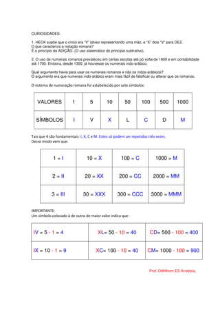 CURIOSIDADES:

1. HECK supõe que o cinco era “V” talvez representando uma mão, e “X” dois “V” para DEZ.
O que caracteriza a notação romana?
É o princípio da ADIÇÃO. (O uso sistemático do princípio subtrativo).

2. O uso de numerais romanos prevaleceu em certas escolas até pó volta de 1600 e em contabilidade
até 1700. Embora, desde 1300, já houvesse os numerais indo-arábico.

Qual argumento havia para usar os numerais romanos e não os indos-arábicos?
O argumento era que numerais indo-arábico eram mais fácil de falsificar ou alterar que os romanos.

O sistema de numeração romana foi estabelecido por sete símbolos:



   VALORES              1          5         10         50         100        500       1000


  SÍMBOLOS               I         V          X          L          C           D         M


Tais que 4 são fundamentais: I, X, C e M. Estes só podem ser repetidos três vezes.
Desse modo vem que:



             1=I                 10 = X               100 = C              1000 = M


            2 = II              20 = XX              200 = CC             2000 = MM


            3 = III            30 = XXX             300 = CCC            3000 = MMM


IMPORTANTE:
Um símbolo colocado à de outro de maior valor indica que:



 IV = 5 - 1 = 4                         XL= 50 - 10 = 40                CD= 500 - 100 = 400


 IX = 10 - 1 = 9                       XC= 100 - 10 = 40              CM= 1000 - 100 = 900


                                                                        Prof.:Odfilthom ES Arrebola.
 