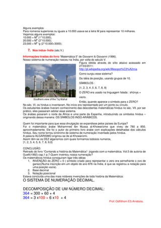 Alguns exemplos:
Para números superiores ou iguais a 10.000 usava-se a letra M para representar 10 milhares.
Vejamos alguns exemplos:
          a
10.000 = M (1*10.000);
          b
20.000 = M (2*10.000);
          b
23.000 = M 'g (2*10.000+3000);

   7. Nos indus- Índia (séc.V.)
Informações tiradas do livro “Matemática 5” de Giovanni & Giovanni (1996).
Nosso sistema de numeração nasceu na Índia, por volta do século V.
                                            Figura obtida através do sítio abaixo acessado em
                                            27/03/2011:
                                            http://pt.wikipedia.org/wiki/Mesopot%C3%A2mia
                                             Como surgiu esse sistema?
                                             Da idéia de posição, usando grupos de 10.
                                             SÍMBOLOS :
                                             {1, 2, 3, 4 ,5 ,6, 7, 8, 9}
                                             O ZERO era usado na linguagem falada : shûnya =
                                             vazio.
                                               Então, quando aparece o símbolo para o ZERO?
No séc. VI, os hindus o inventaram. No início era representado por um ponto ou círculo.
Os estudantes árabes tiveram conhecimento das descobertas matemáticas hindus no séc. VII, por ser
prático, eles passaram adotar esse sistema.
Os árabes pooaram o norte da África e uma parte da Espanha, introduzindo os símbolos hindus –
originando dessa maneira: OS SÍMBOLOS INDO-ARÁBICOS.

Quem foi importante para que essa divulgação se expandisse pelos países da Europa?
Foi o matemático árabe Mohammed Ibn Mussa al-Khowarizme que viveu de 780 a 850,
aproximadamente. Ele foi o autor do primeiro livro árabe com explicações detalhadas dos cálculos
hindus. Seu nome tornou sinônimo de sistema de numeração inventado pelos hindus.
A palavra ALGARISMO originou-se de al-Khowarizmi.
Assim têm-se os DEZ algarismos com quais formamos todosos numeros.
{1, 2, 3, 4, 5, 6, 7, 8, 9,0}

CONCLUSÃO:
Retirado do livro “Contando a história da Matemática”- jogando com a matemática. Vol.5 de autoria de
Guelli(1992)-cap.1 p.7-Quem inventou nossa numeração?
Os matemáticos hindus consiguiram ligar três idéias
    1. INVENÇÃO do ZERO = 0 ( símbolo criado para representar o zero era semelhante o ovo de
        ganso)(Numa inscrição em um objeto do ano 876 na Índia, é que se registrou a notação para
        uma posição vazia).
    2. Base decimal
    3. Notação posicional
Estava concluída uma das mais notáveis invenções de toda história da Matemática:
O SISTEMA DE NUMERAÇÃO DECIMAL.

DECOMPOSIÇÃO DE UM NÚMERO DECIMAL:
364 = 300 + 60 + 4
364 = 3 x100 + 6 x10 + 4
                                                                           Prof.:Odfilthom ES Arrebola.
 