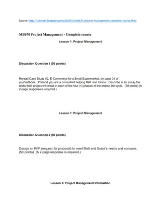 Source:http://tutorsof.blogspot.com/2019/01/mb670-project-management-complete-course.html
MB670 Project Management - Complete course
Lesson 1: Project Management
Discussion Question 1 (50 points)
Reread Case Study #2, E-Commerce for a Small Supermarket, on page 31 of
yourtextbook. Pretend you are a consultant helping Matt and Grace. Describe in an essay the
tasks their project will entail in each of the four (4) phases of the project life cycle. (50 points) (A
2-page response is required.)
Lesson 1: Project Management
Discussion Question 2 (50 points)
Design an RFP (request for proposal) to meet Matt and Grace's needs and concerns.
(50 points) (A 2-page response is required.)
Lesson 3: Project Management Information
 