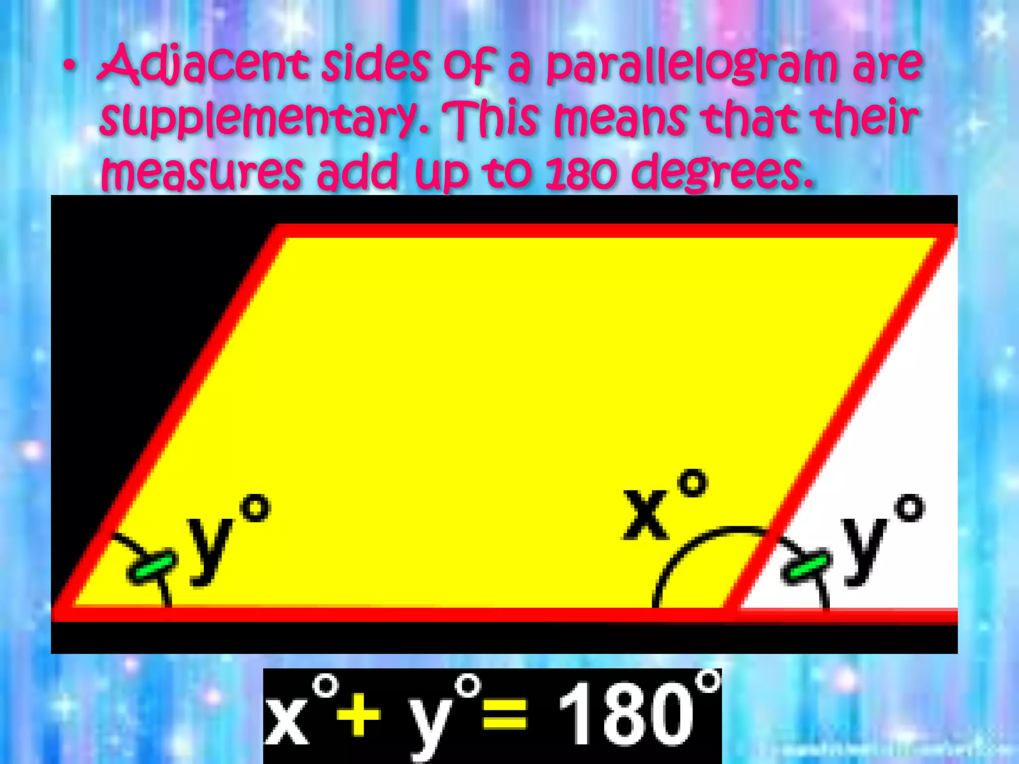 • Adjacent sides of a parallelogram are
supplementary. This means that their
measures add up to 180 degrees.
 