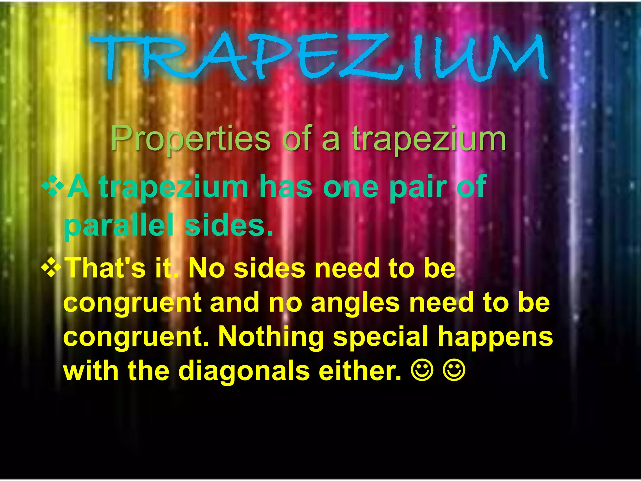 TRAPEZIUM
Properties of a trapezium
A trapezium has one pair of
parallel sides.
That's it. No sides need to be
congruent and no angles need to be
congruent. Nothing special happens
with the diagonals either.  
 