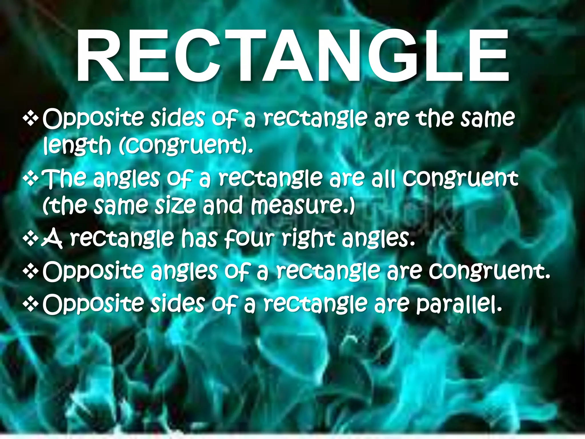 RECTANGLE
Opposite sides of a rectangle are the same
length (congruent).
The angles of a rectangle are all congruent
(the same size and measure.)
A rectangle has four right angles.
Opposite angles of a rectangle are congruent.
Opposite sides of a rectangle are parallel.
 
