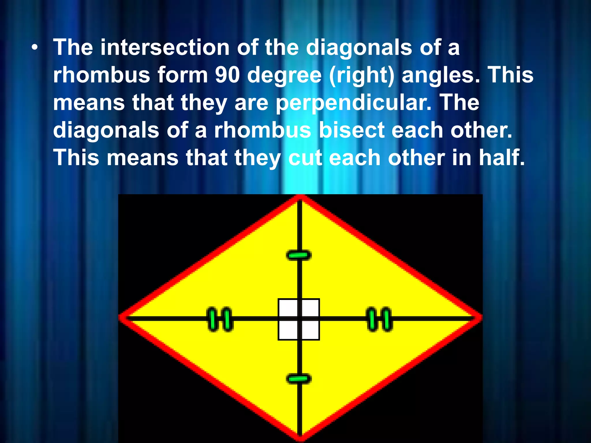 • The intersection of the diagonals of a
rhombus form 90 degree (right) angles. This
means that they are perpendicular. The
diagonals of a rhombus bisect each other.
This means that they cut each other in half.
 