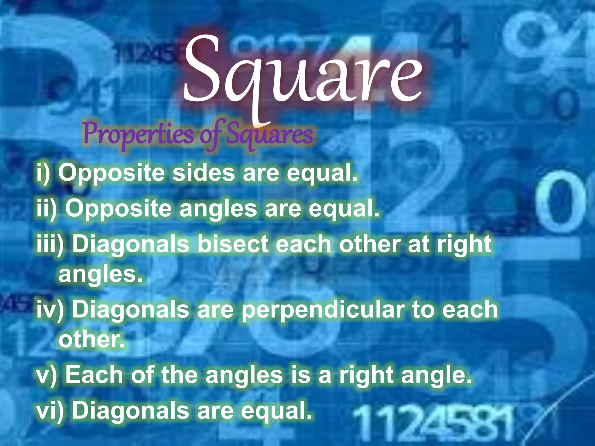 SquareProperties of Squares
i) Opposite sides are equal.
ii) Opposite angles are equal.
iii) Diagonals bisect each other at right
angles.
iv) Diagonals are perpendicular to each
other.
v) Each of the angles is a right angle.
vi) Diagonals are equal.
 