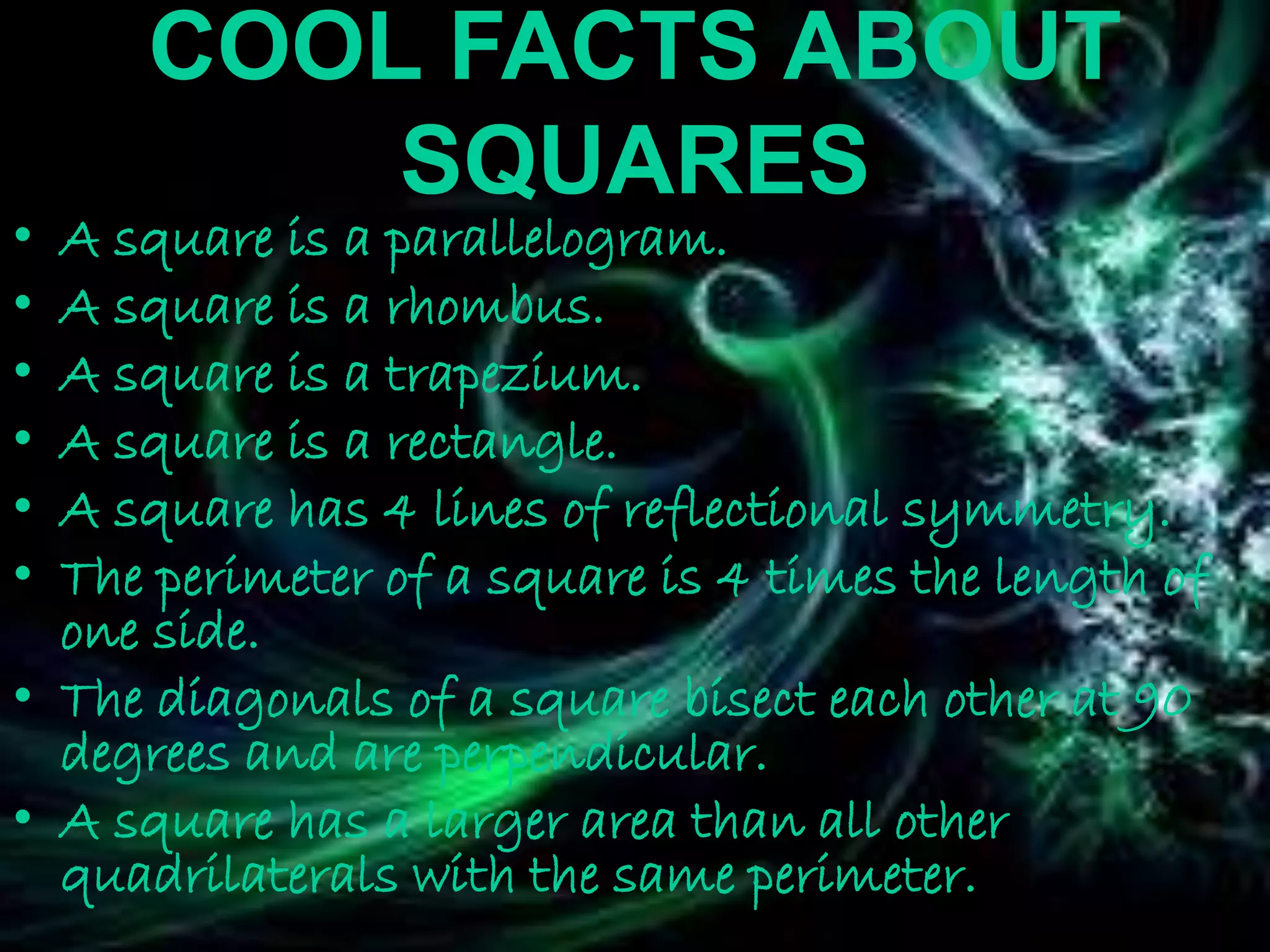 COOL FACTS ABOUT
SQUARES
• A square is a parallelogram.
• A square is a rhombus.
• A square is a trapezium.
• A square is a rectangle.
• A square has 4 lines of reflectional symmetry.
• The perimeter of a square is 4 times the length of
one side.
• The diagonals of a square bisect each other at 90
degrees and are perpendicular.
• A square has a larger area than all other
quadrilaterals with the same perimeter.
 