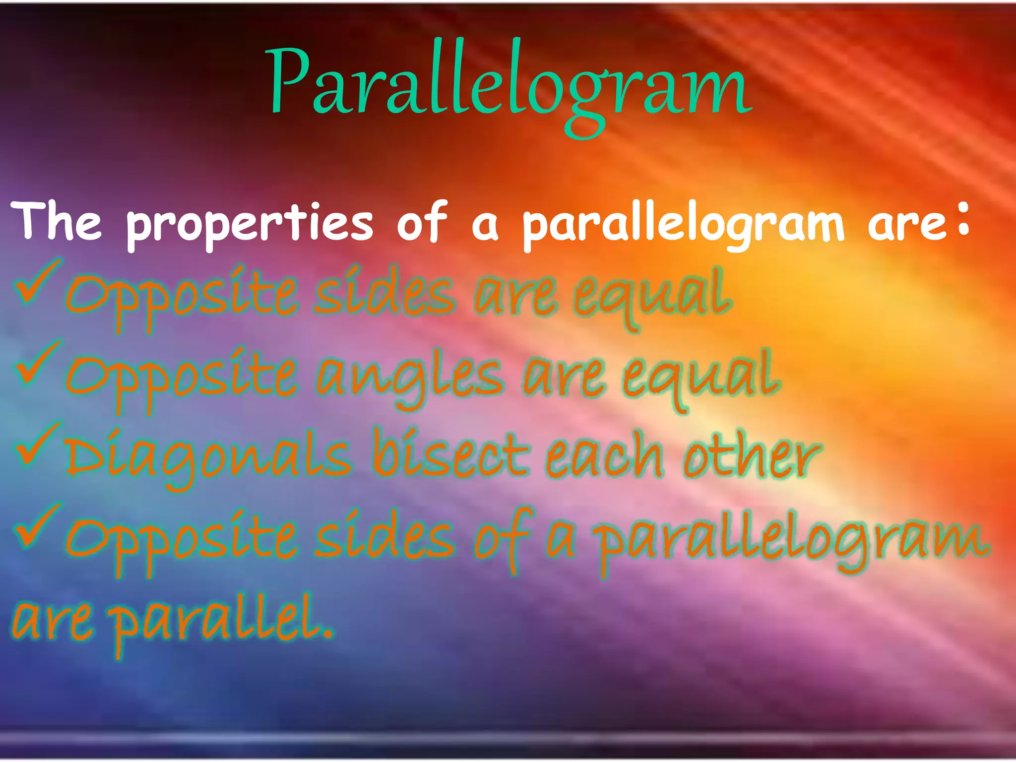 Parallelogram
The properties of a parallelogram are:
Opposite sides are equal
Opposite angles are equal
Diagonals bisect each other
Opposite sides of a parallelogram
are parallel.
 