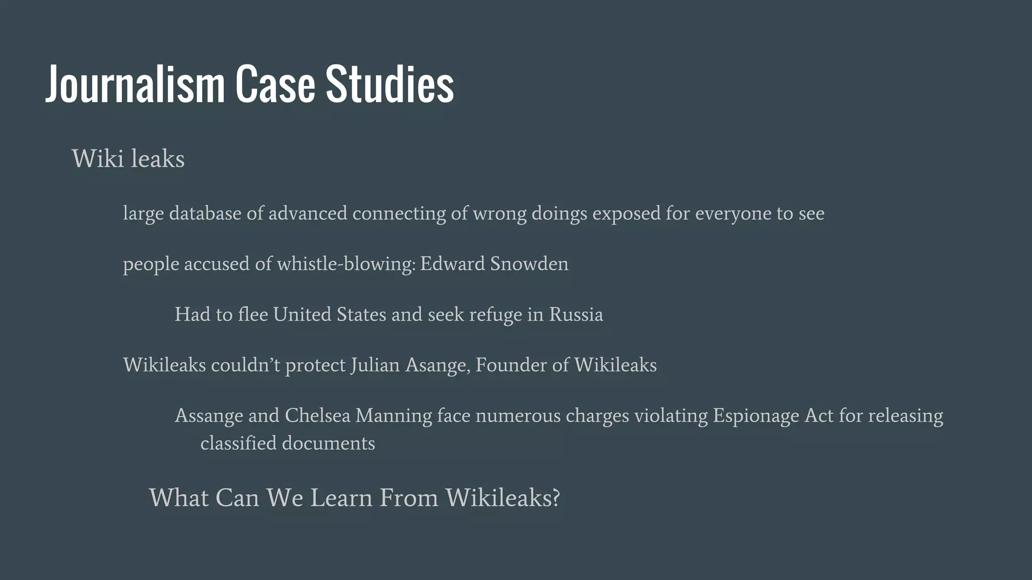Journalism Case Studies
Wiki leaks
large database of advanced connecting of wrong doings exposed for everyone to see
people accused of whistle-blowing: Edward Snowden
Had to flee United States and seek refuge in Russia
Wikileaks couldn’t protect Julian Asange, Founder of Wikileaks
Assange and Chelsea Manning face numerous charges violating Espionage Act for releasing
classified documents
What Can We Learn From Wikileaks?
 