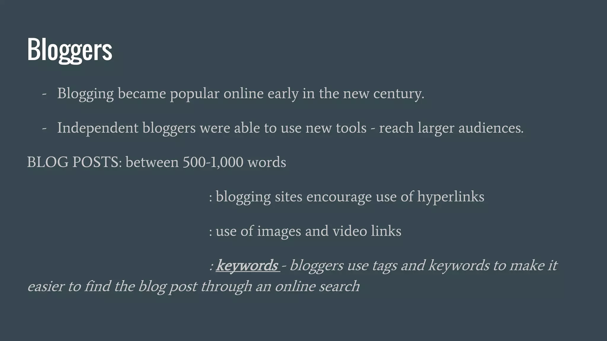 Bloggers
- Blogging became popular online early in the new century.
- Independent bloggers were able to use new tools - reach larger audiences.
BLOG POSTS: between 500-1,000 words
: blogging sites encourage use of hyperlinks
: use of images and video links
: keywords - bloggers use tags and keywords to make it
easier to find the blog post through an online search
 