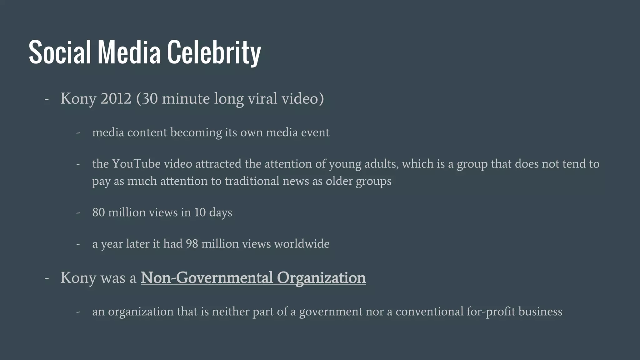 Social Media Celebrity
- Kony 2012 (30 minute long viral video)
- media content becoming its own media event
- the YouTube video attracted the attention of young adults, which is a group that does not tend to
pay as much attention to traditional news as older groups
- 80 million views in 10 days
- a year later it had 98 million views worldwide
- Kony was a Non-Governmental Organization
- an organization that is neither part of a government nor a conventional for-profit business
 
