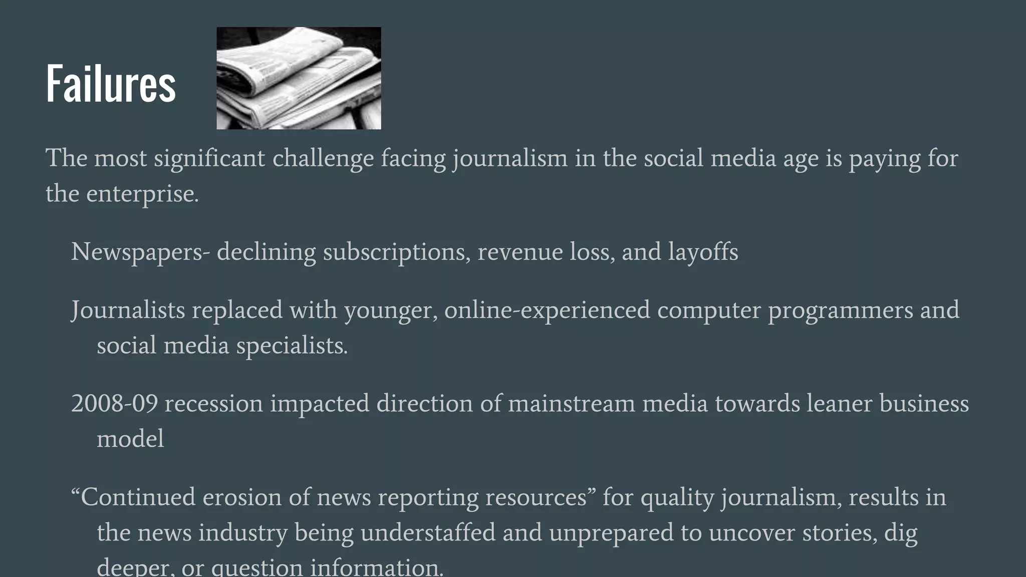 Failures
The most significant challenge facing journalism in the social media age is paying for
the enterprise.
Newspapers- declining subscriptions, revenue loss, and layoffs
Journalists replaced with younger, online-experienced computer programmers and
social media specialists.
2008-09 recession impacted direction of mainstream media towards leaner business
model
“Continued erosion of news reporting resources” for quality journalism, results in
the news industry being understaffed and unprepared to uncover stories, dig
deeper, or question information.
 