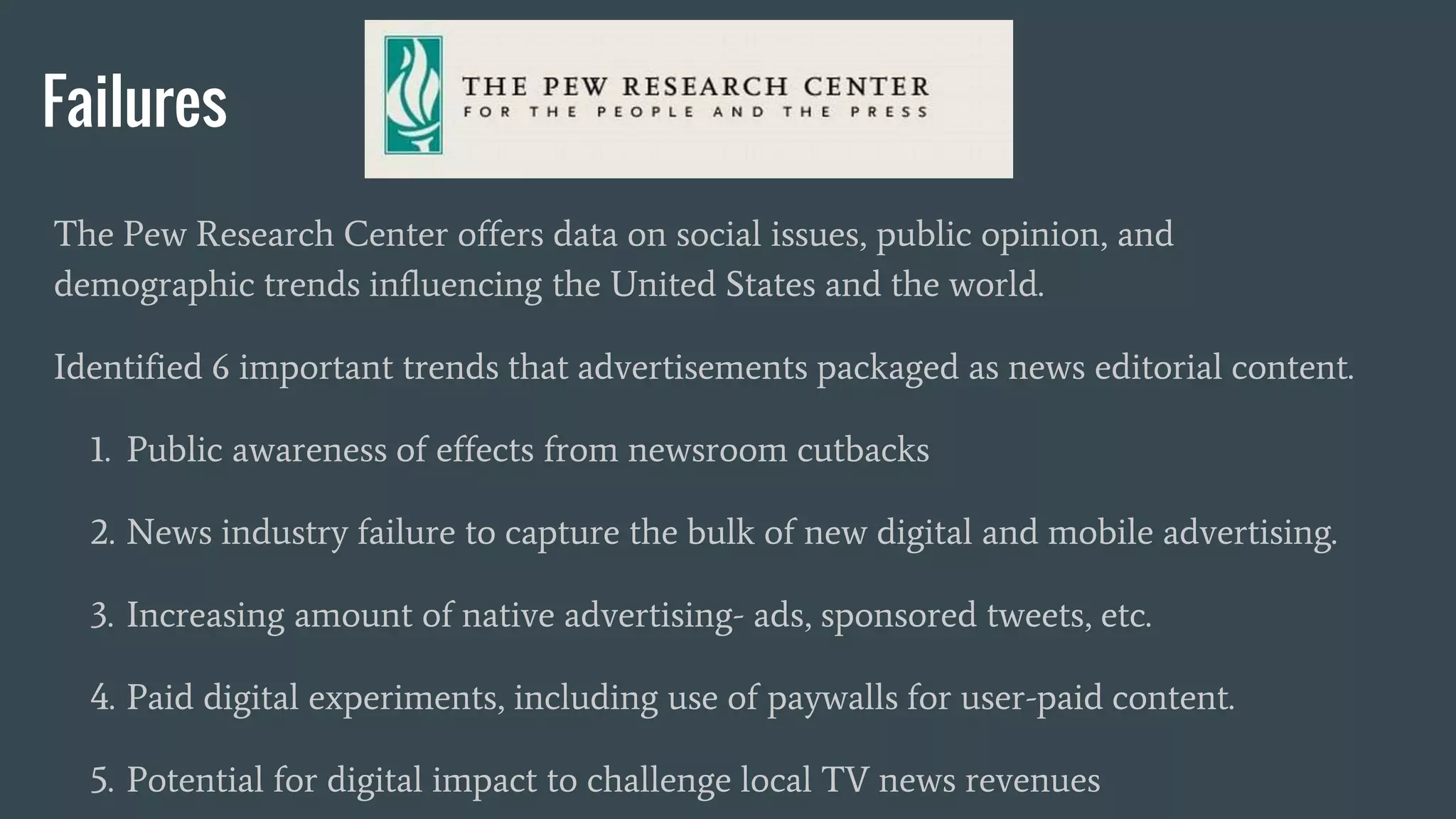Failures
The Pew Research Center offers data on social issues, public opinion, and
demographic trends influencing the United States and the world.
Identified 6 important trends that advertisements packaged as news editorial content.
1. Public awareness of effects from newsroom cutbacks
2. News industry failure to capture the bulk of new digital and mobile advertising.
3. Increasing amount of native advertising- ads, sponsored tweets, etc.
4. Paid digital experiments, including use of paywalls for user-paid content.
5. Potential for digital impact to challenge local TV news revenues
 