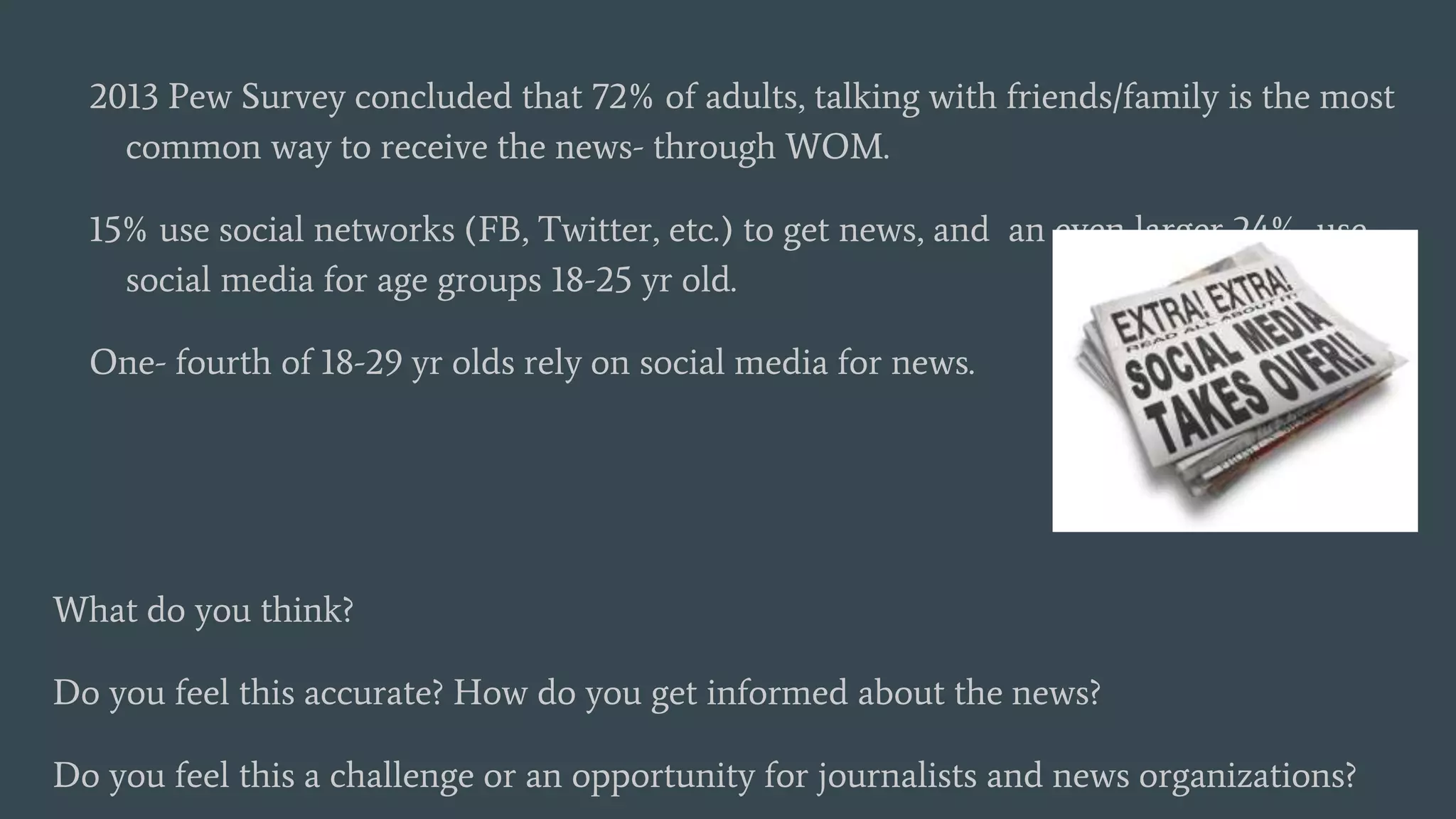 2013 Pew Survey concluded that 72% of adults, talking with friends/family is the most
common way to receive the news- through WOM.
15% use social networks (FB, Twitter, etc.) to get news, and an even larger 24% use
social media for age groups 18-25 yr old.
One- fourth of 18-29 yr olds rely on social media for news.
What do you think?
Do you feel this accurate? How do you get informed about the news?
Do you feel this a challenge or an opportunity for journalists and news organizations?
 
