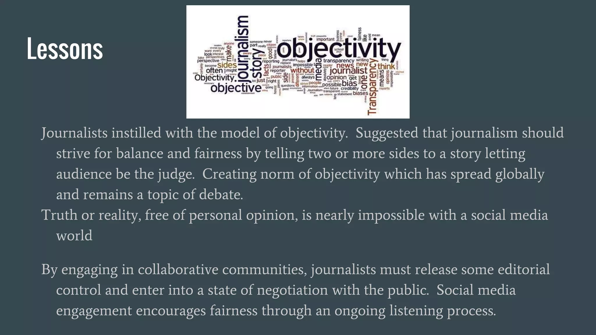 Lessons
Journalists instilled with the model of objectivity. Suggested that journalism should
strive for balance and fairness by telling two or more sides to a story letting
audience be the judge. Creating norm of objectivity which has spread globally
and remains a topic of debate.
Truth or reality, free of personal opinion, is nearly impossible with a social media
world
By engaging in collaborative communities, journalists must release some editorial
control and enter into a state of negotiation with the public. Social media
engagement encourages fairness through an ongoing listening process.
 