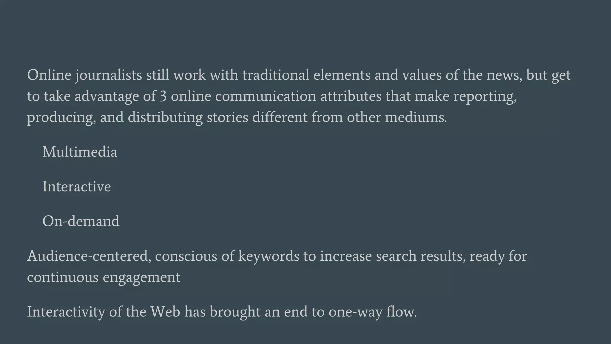 Online journalists still work with traditional elements and values of the news, but get
to take advantage of 3 online communication attributes that make reporting,
producing, and distributing stories different from other mediums.
Multimedia
Interactive
On-demand
Audience-centered, conscious of keywords to increase search results, ready for
continuous engagement
Interactivity of the Web has brought an end to one-way flow.
 