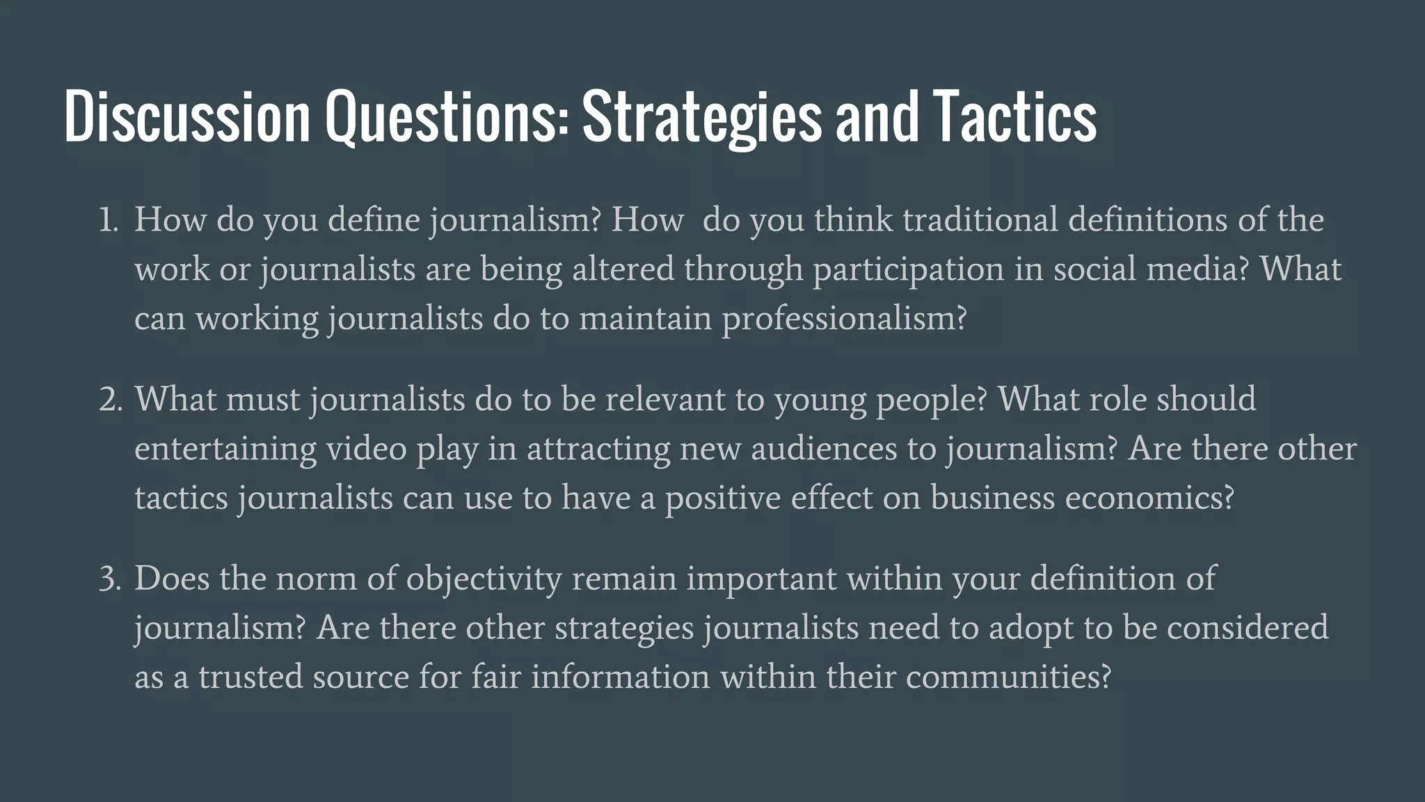 Discussion Questions: Strategies and Tactics
1. How do you define journalism? How do you think traditional definitions of the
work or journalists are being altered through participation in social media? What
can working journalists do to maintain professionalism?
2. What must journalists do to be relevant to young people? What role should
entertaining video play in attracting new audiences to journalism? Are there other
tactics journalists can use to have a positive effect on business economics?
3. Does the norm of objectivity remain important within your definition of
journalism? Are there other strategies journalists need to adopt to be considered
as a trusted source for fair information within their communities?
 