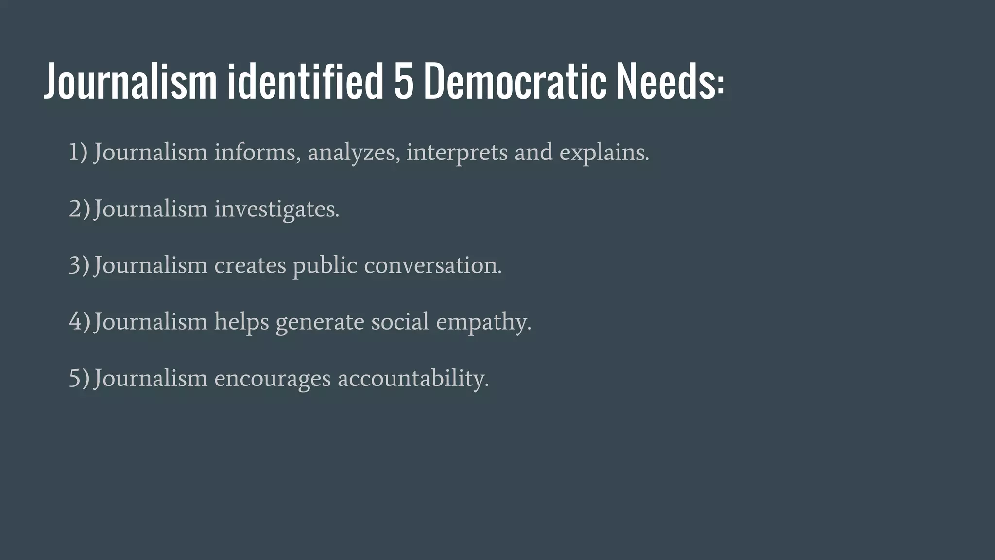 Journalism identified 5 Democratic Needs:
1) Journalism informs, analyzes, interprets and explains.
2)Journalism investigates.
3)Journalism creates public conversation.
4)Journalism helps generate social empathy.
5)Journalism encourages accountability.
 
