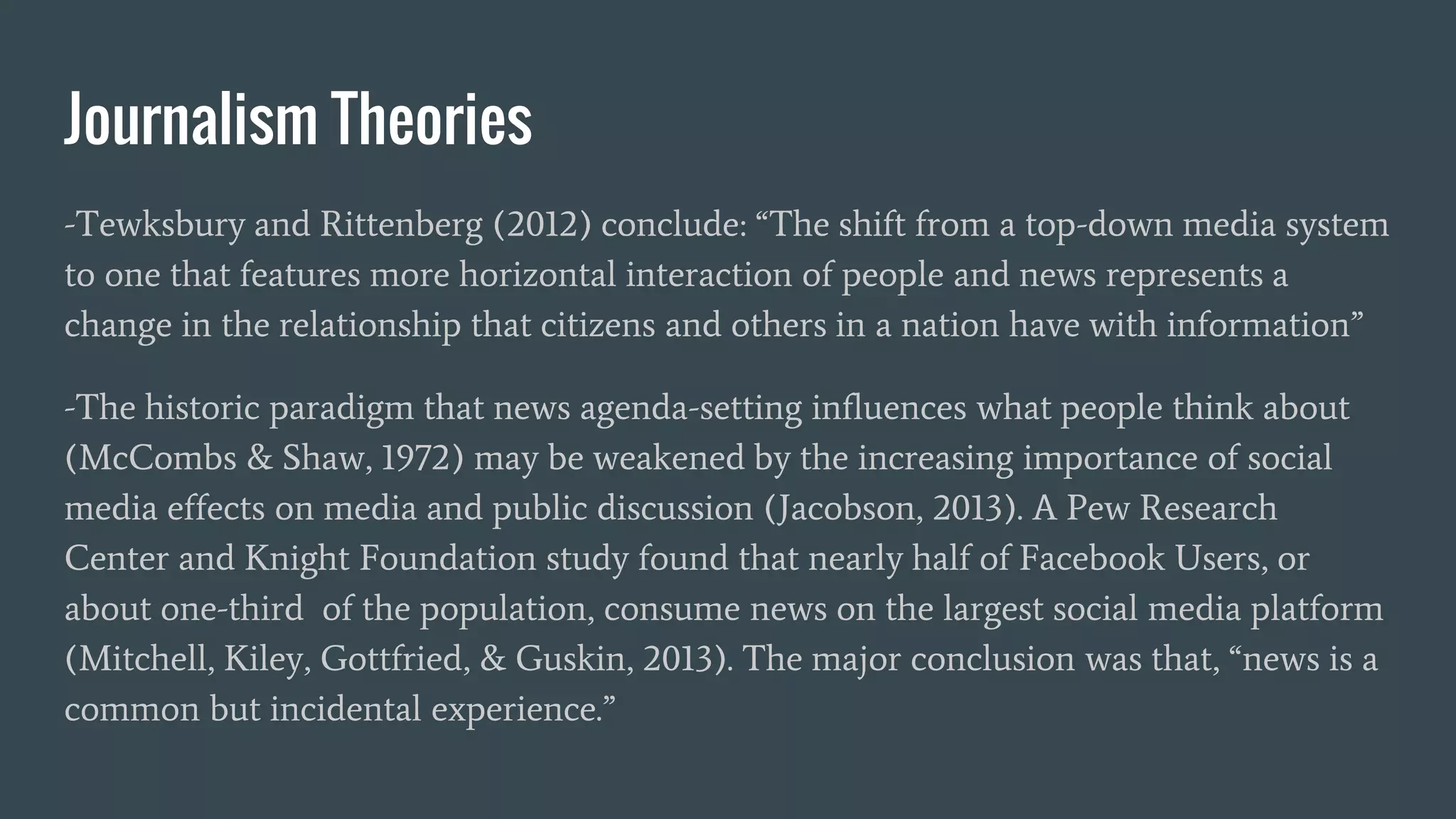 Journalism Theories
-Tewksbury and Rittenberg (2012) conclude: “The shift from a top-down media system
to one that features more horizontal interaction of people and news represents a
change in the relationship that citizens and others in a nation have with information”
-The historic paradigm that news agenda-setting influences what people think about
(McCombs & Shaw, 1972) may be weakened by the increasing importance of social
media effects on media and public discussion (Jacobson, 2013). A Pew Research
Center and Knight Foundation study found that nearly half of Facebook Users, or
about one-third of the population, consume news on the largest social media platform
(Mitchell, Kiley, Gottfried, & Guskin, 2013). The major conclusion was that, “news is a
common but incidental experience.”
 
