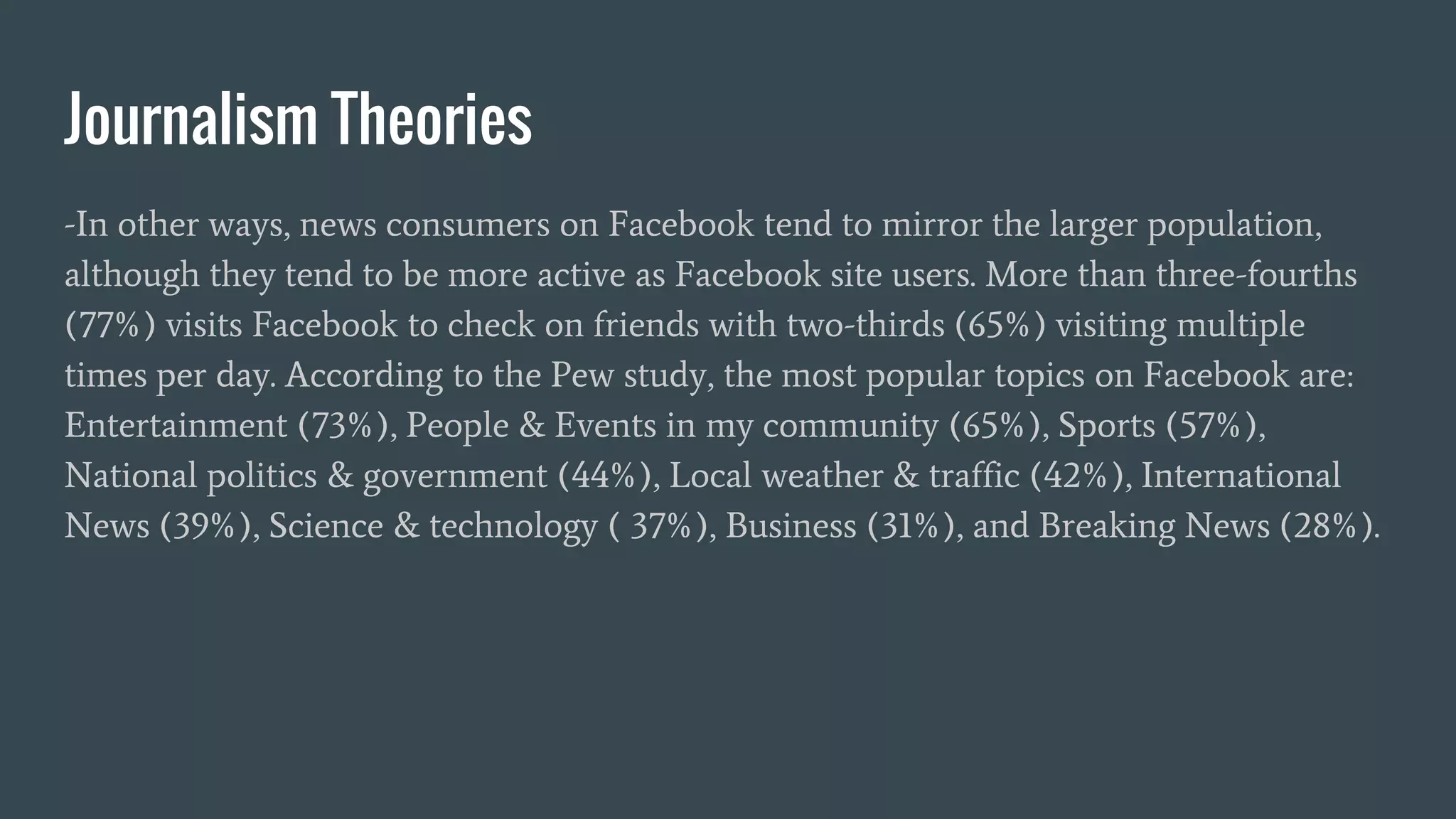 Journalism Theories
-In other ways, news consumers on Facebook tend to mirror the larger population,
although they tend to be more active as Facebook site users. More than three-fourths
(77%) visits Facebook to check on friends with two-thirds (65%) visiting multiple
times per day. According to the Pew study, the most popular topics on Facebook are:
Entertainment (73%), People & Events in my community (65%), Sports (57%),
National politics & government (44%), Local weather & traffic (42%), International
News (39%), Science & technology ( 37%), Business (31%), and Breaking News (28%).
 