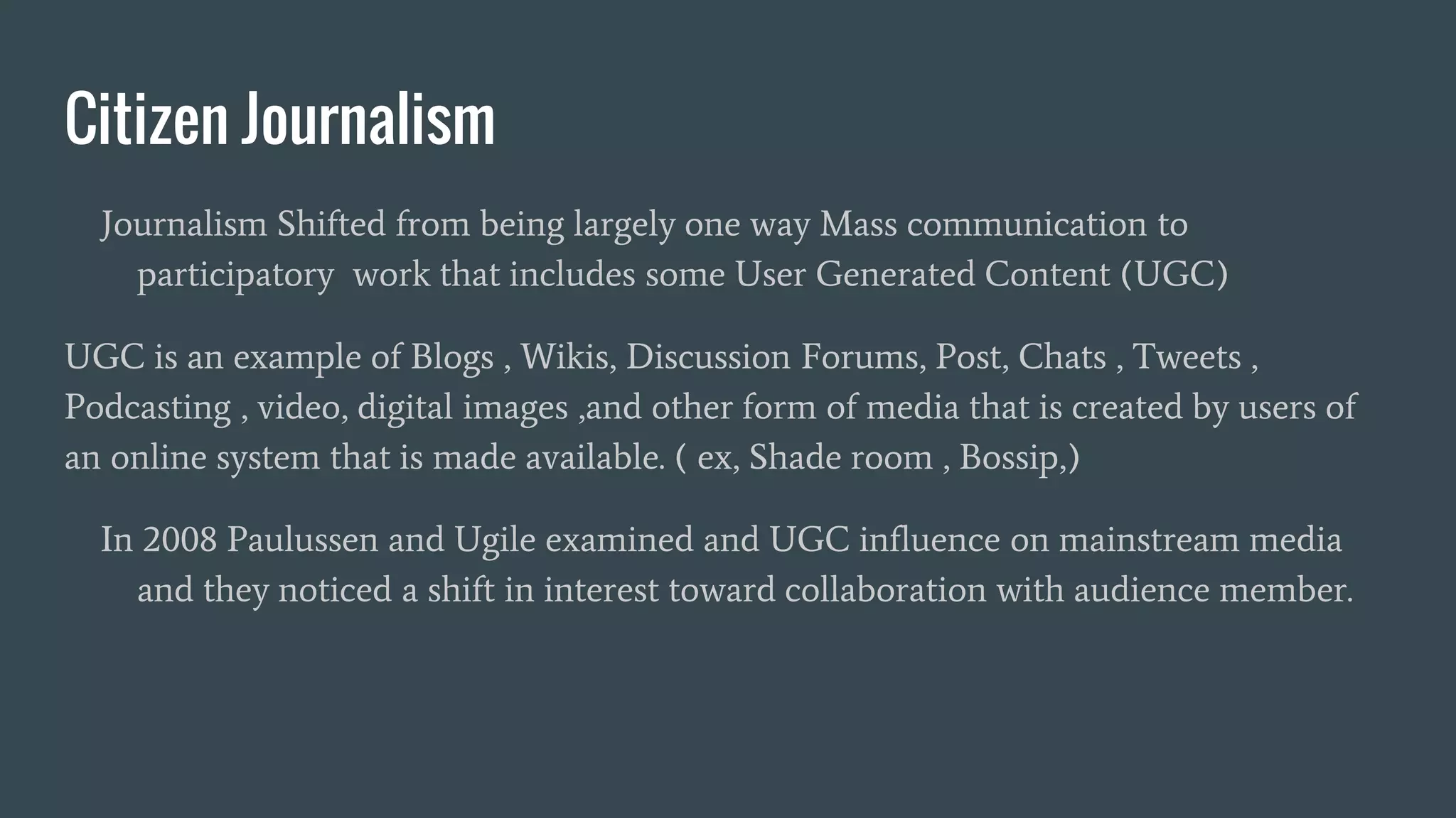 Citizen Journalism
Journalism Shifted from being largely one way Mass communication to
participatory work that includes some User Generated Content (UGC)
UGC is an example of Blogs , Wikis, Discussion Forums, Post, Chats , Tweets ,
Podcasting , video, digital images ,and other form of media that is created by users of
an online system that is made available. ( ex, Shade room , Bossip,)
In 2008 Paulussen and Ugile examined and UGC influence on mainstream media
and they noticed a shift in interest toward collaboration with audience member.
 