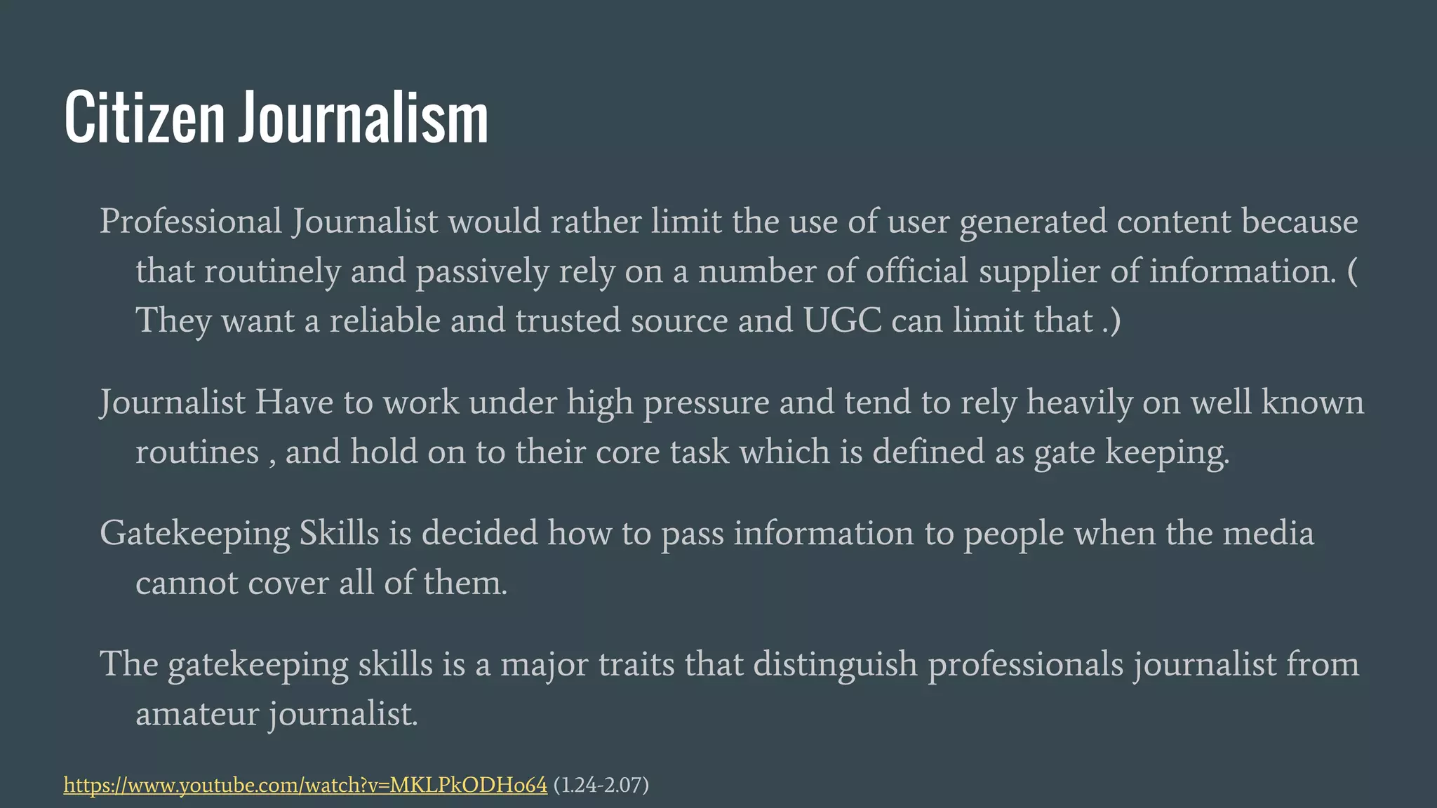Citizen Journalism
Professional Journalist would rather limit the use of user generated content because
that routinely and passively rely on a number of official supplier of information. (
They want a reliable and trusted source and UGC can limit that .)
Journalist Have to work under high pressure and tend to rely heavily on well known
routines , and hold on to their core task which is defined as gate keeping.
Gatekeeping Skills is decided how to pass information to people when the media
cannot cover all of them.
The gatekeeping skills is a major traits that distinguish professionals journalist from
amateur journalist.
https://www.youtube.com/watch?v=MKLPkODHo64 (1.24-2.07)
 