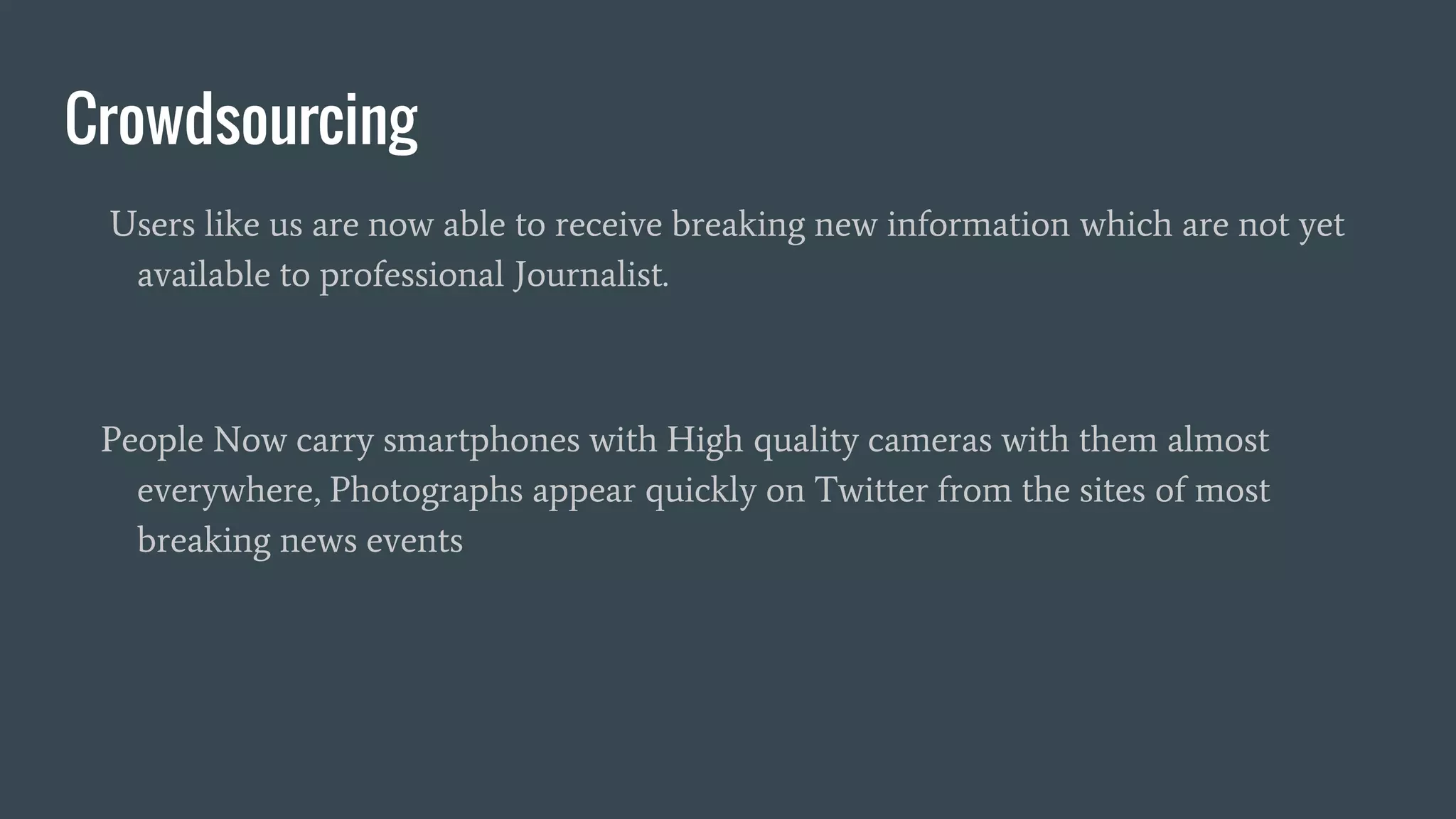 Crowdsourcing
Users like us are now able to receive breaking new information which are not yet
available to professional Journalist.
People Now carry smartphones with High quality cameras with them almost
everywhere, Photographs appear quickly on Twitter from the sites of most
breaking news events
 