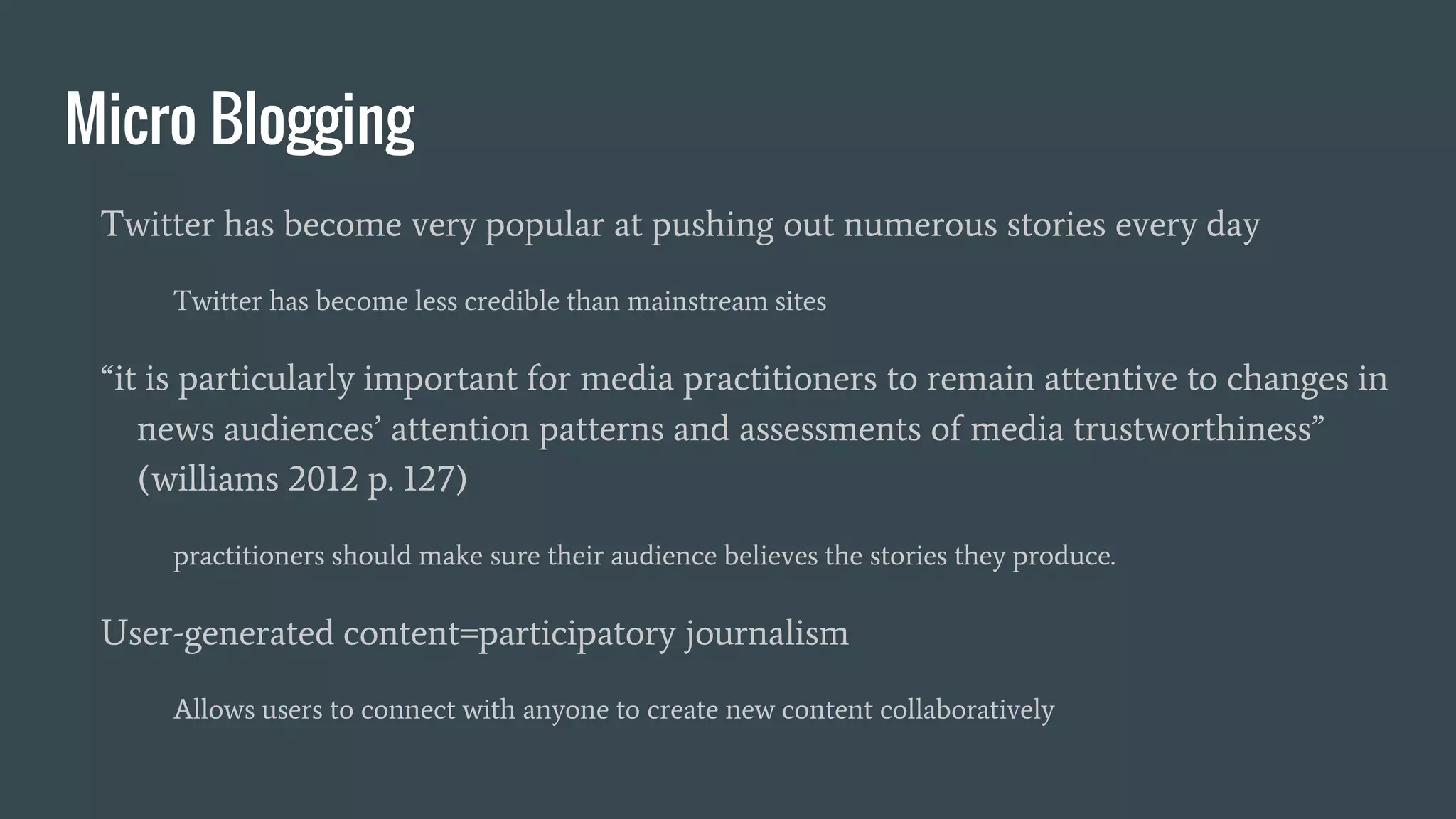Micro Blogging
Twitter has become very popular at pushing out numerous stories every day
Twitter has become less credible than mainstream sites
“it is particularly important for media practitioners to remain attentive to changes in
news audiences’ attention patterns and assessments of media trustworthiness”
(williams 2012 p. 127)
practitioners should make sure their audience believes the stories they produce.
User-generated content=participatory journalism
Allows users to connect with anyone to create new content collaboratively
 