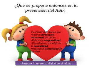 ¿Qué se propone entonces en la
prevención del ASI?,
Incorporar Estrategias que:
•Valoren dimensión
relacional del abuso.
•Releven la corporalidad
•Consideren el abordaje de
la sexualidad.
•Incluyan la comunicación
efectiva
•Resituar la responsabilidad en el adulto•Resituar la responsabilidad en el adulto
 