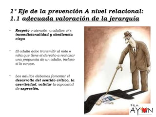 1° Eje de la prevención A nivel relacional:
1.1 adecuada valoración de la jerarquía
• Respeto o atención a adultos v/s
incondicionalidad y obediencia
ciega
• El adulto debe transmitir al niño o
niña que tiene el derecho a rechazar
una propuesta de un adulto, incluso
si lo conoce.
• Los adultos debemos fomentar el
desarrollo del sentido crítico, la
asertividad, validar la capacidad
de expresión.
 