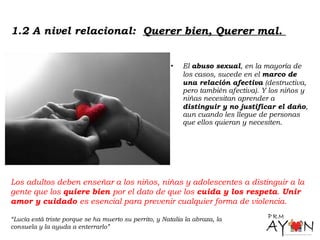 • El abuso sexual, en la mayoría de
los casos, sucede en el marco de
una relación afectiva (destructiva,
pero también afectiva). Y los niños y
niñas necesitan aprender a
distinguir y no justificar el daño,
aun cuando les llegue de personas
que ellos quieran y necesiten.
1.2 A nivel relacional: Querer bien, Querer mal.
Los adultos deben enseñar a los niños, niñas y adolescentes a distinguir a la
gente que los quiere bien por el dato de que los cuida y los respeta. Unir
amor y cuidado es esencial para prevenir cualquier forma de violencia.
“Lucía está triste porque se ha muerto su perrito, y Natalia la abraza, la
consuela y la ayuda a enterrarlo”
 
