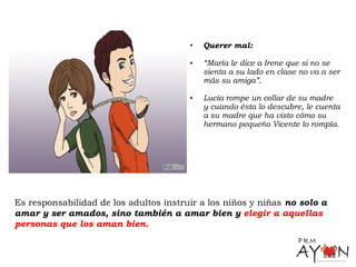 • Querer mal:
• “María le dice a Irene que si no se
sienta a su lado en clase no va a ser
más su amiga”.
• Lucía rompe un collar de su madre
y cuando ésta lo descubre, le cuenta
a su madre que ha visto cómo su
hermano pequeño Vicente lo rompía.
Es responsabilidad de los adultos instruir a los niños y niñas no solo a
amar y ser amados, sino también a amar bien y elegir a aquellas
personas que los aman bien.
 