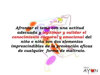 Afrontar el tema con una actitud
adecuada y legitimar y validar el
conocimiento corporal y emocional del
niño o niña son dos elementos
imprescindibles de la prevención eficaz
de cualquier forma de maltrato.
 