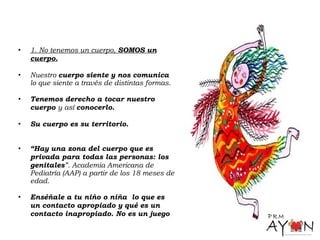 • 1. No tenemos un cuerpo, SOMOS un
cuerpo.
• Nuestro cuerpo siente y nos comunica
lo que siente a través de distintas formas.
• Tenemos derecho a tocar nuestro
cuerpo y así conocerlo.
• Su cuerpo es su territorio.
• “Hay una zona del cuerpo que es
privada para todas las personas: los
genitales”. Academia Americana de
Pediatría (AAP) a partir de los 18 meses de
edad.
• Enséñale a tu niño o niña lo que es
un contacto apropiado y qué es un
contacto inapropiado. No es un juego
 