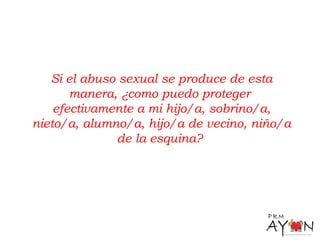 Si el abuso sexual se produce de esta
manera, ¿como puedo proteger
efectivamente a mi hijo/a, sobrino/a,
nieto/a, alumno/a, hijo/a de vecino, niño/a
de la esquina?
 