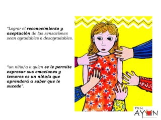 “Lograr el reconocimiento y
aceptación de las sensaciones
sean agradables o desagradables.
“un niño/a a quien se le permite
expresar sus emociones y
temores es un niño/a que
aprenderá a saber que le
sucede”.
 
