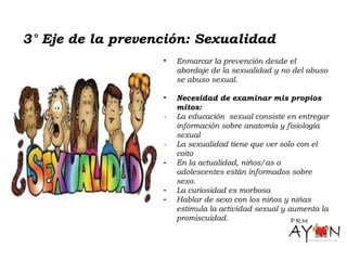 3° Eje de la prevención: Sexualidad
• Enmarcar la prevención desde el
abordaje de la sexualidad y no del abuso
se abuso sexual.
• Necesidad de examinar mis propios
mitos:
- La educación sexual consiste en entregar
información sobre anatomía y fisiología
sexual
- La sexualidad tiene que ver solo con el
coito
- En la actualidad, niños/as o
adolescentes están informados sobre
sexo.
- La curiosidad es morbosa
- Hablar de sexo con los niños y niñas
estimula la actividad sexual y aumenta la
promiscuidad.
 