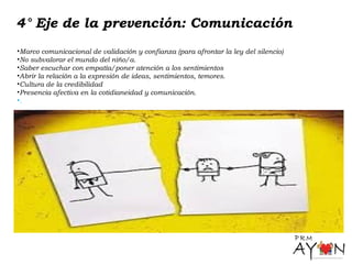 4° Eje de la prevención: Comunicación
•Marco comunicacional de validación y confianza (para afrontar la ley del silencio)
•No subvalorar el mundo del niño/a.
•Saber escuchar con empatía/poner atención a los sentimientos
•Abrir la relación a la expresión de ideas, sentimientos, temores.
•Cultura de la credibilidad
•Presencia afectiva en la cotidianeidad y comunicación.
•.
 