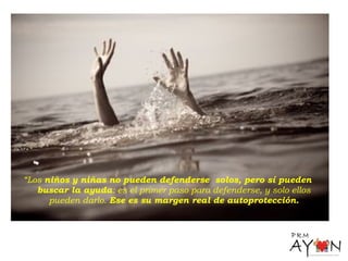 “Los niños y niñas no pueden defenderse solos, pero sí pueden
buscar la ayuda: es el primer paso para defenderse, y solo ellos
pueden darlo. Ese es su margen real de autoprotección.
 