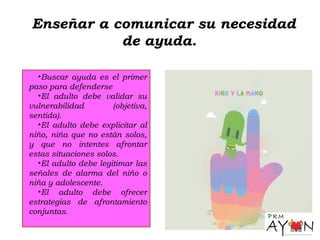 Enseñar a comunicar su necesidad
de ayuda.
•Buscar ayuda es el primer
paso para defenderse
•El adulto debe validar su
vulnerabilidad (objetiva,
sentida).
•El adulto debe explicitar al
niño, niña que no están solos,
y que no intentes afrontar
estas situaciones solos.
•El adulto debe legitimar las
señales de alarma del niño o
niña y adolescente.
•El adulto debe ofrecer
estrategias de afrontamiento
conjuntas.
 