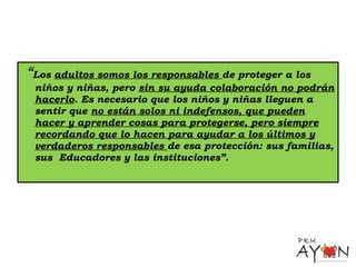 “Los adultos somos los responsables de proteger a los
niños y niñas, pero sin su ayuda colaboración no podrán
hacerlo. Es necesario que los niños y niñas lleguen a
sentir que no están solos ni indefensos, que pueden
hacer y aprender cosas para protegerse, pero siempre
recordando que lo hacen para ayudar a los últimos y
verdaderos responsables de esa protección: sus familias,
sus Educadores y las instituciones”.
 
