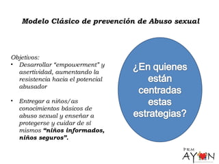 Modelo Clásico de prevención de Abuso sexual
Objetivos:
• Desarrollar “empowerment” y
asertividad, aumentando la
resistencia hacia el potencial
abusador
• Entregar a niños/as
conocimientos básicos de
abuso sexual y enseñar a
protegerse y cuidar de sí
mismos “niños informados,
niños seguros”.
 