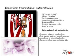 Contenidos transmitidos: autoprotección
- “Mi cuerpo es mío”
- “Zonas Privadas”
- Cariños adecuados e
inadecuados /agradables o
desagradables)
- Secretos buenos y malos
- No es tu culpa
• Estrategias de afrontamiento:
-Reconocer situaciones abusivas
-Decir que no (detener aproximaciones)
-Abandonar la situación abusiva
-Buscar ayuda y reportar lo ocurrido
 