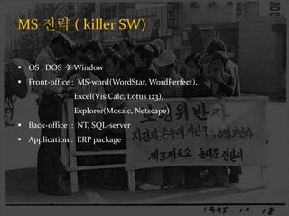 MS ?? ( killer SW)
? OS : DOS ? Window
? Front-office : MS-word(WordStar, WordPerfect),
Excel(VisiCalc, Lotus 123),
Explorer(Mosaic, Netscape)
? Back-office : NT, SQL-server
? Application : ERP package
 