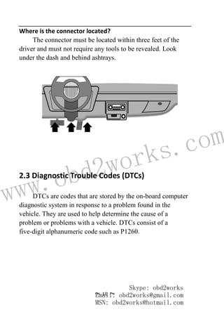 www.obd2works.com
~ 10 ~
Where is the connector located?
The connector must be located within three feet of the
driver and must not require any tools to be revealed. Look
under the dash and behind ashtrays.
2.3 Diagnostic Trouble Codes (DTCs)
DTCs are codes that are stored by the on-board computer
diagnostic system in response to a problem found in the
vehicle. They are used to help determine the cause of a
problem or problems with a vehicle. DTCs consist of a
five-digit alphanumeric code such as P1260.
Skype: obd2works
Email: obd2works@gmail.com
MSN: obd2works@hotmail.com
 
