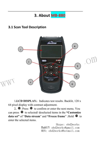 www.obd2works.com
~ 12 ~
3. About MB-880
3.1 Scan Tool Description
1.LCD DISPLAY：Indicates test results. Backlit, 128 x
64 pixel display with contrast adjustment.
2. YES
: Press YES
to confirm or enter the next menu. You
can press YES
to selected/ deselected items in the “Customize
data set” of “Data stream” and “Freeze frame” .Hold YES
to
enter the selected items.
Skype: obd2works
Email: obd2works@gmail.com
MSN: obd2works@hotmail.com
 