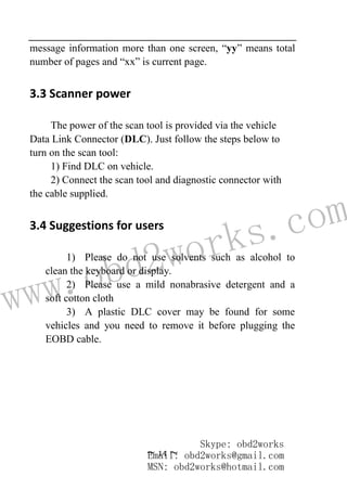 www.obd2works.com
~ 14 ~
message information more than one screen, “yy” means total
number of pages and “xx” is current page.
3.3 Scanner power
The power of the scan tool is provided via the vehicle
Data Link Connector (DLC). Just follow the steps below to
turn on the scan tool:
1) Find DLC on vehicle.
2) Connect the scan tool and diagnostic connector with
the cable supplied.
3.4 Suggestions for users
1) Please do not use solvents such as alcohol to
clean the keyboard or display.
2) Please use a mild nonabrasive detergent and a
soft cotton cloth
3) A plastic DLC cover may be found for some
vehicles and you need to remove it before plugging the
EOBD cable.
Skype: obd2works
Email: obd2works@gmail.com
MSN: obd2works@hotmail.com
 
